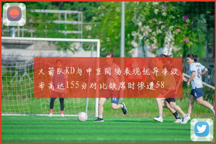 火箭队KD与申京同场表现优异净效率高达155分对比缺席时惨遭58