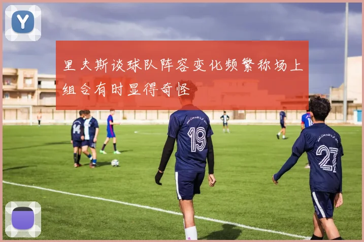 里夫斯谈球队阵容变化频繁称场上组合有时显得奇怪
