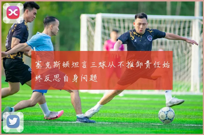 塞克斯顿坦言三球从不推卸责任始终反思自身问题