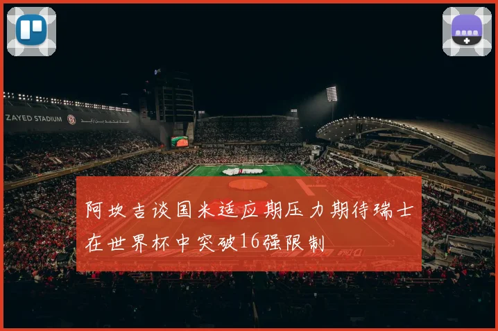 阿坎吉谈国米适应期压力期待瑞士在世界杯中突破16强限制