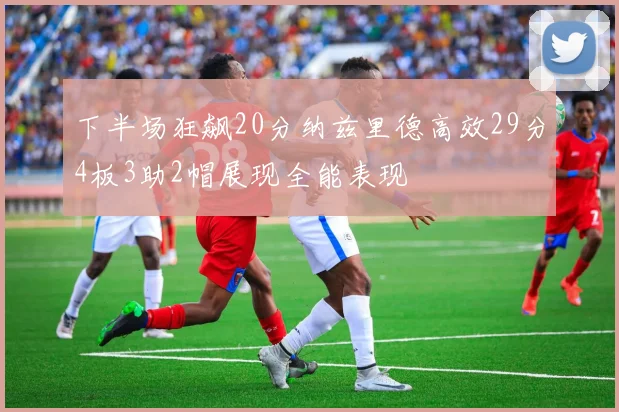 下半场狂飙20分纳兹里德高效29分4板3助2帽展现全能表现