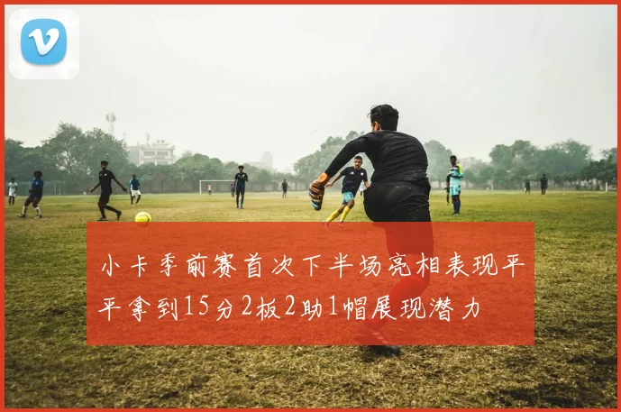 小卡季前赛首次下半场亮相表现平平拿到15分2板2助1帽展现潜力