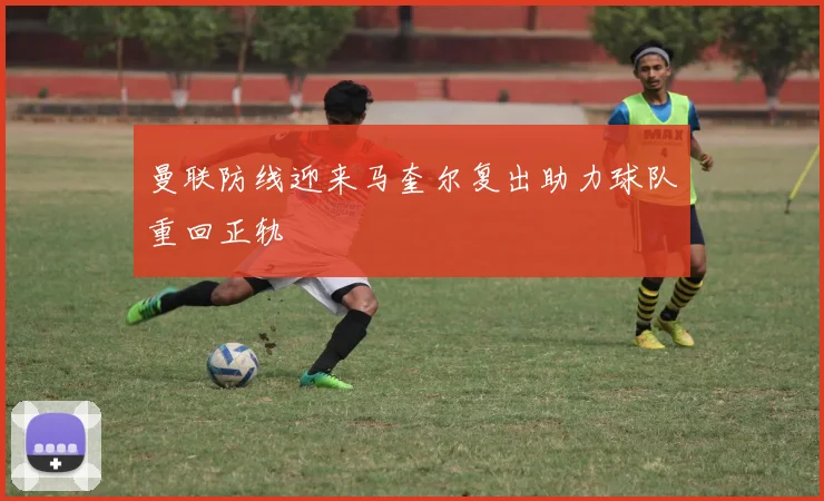 曼联防线迎来马奎尔复出助力球队重回正轨
