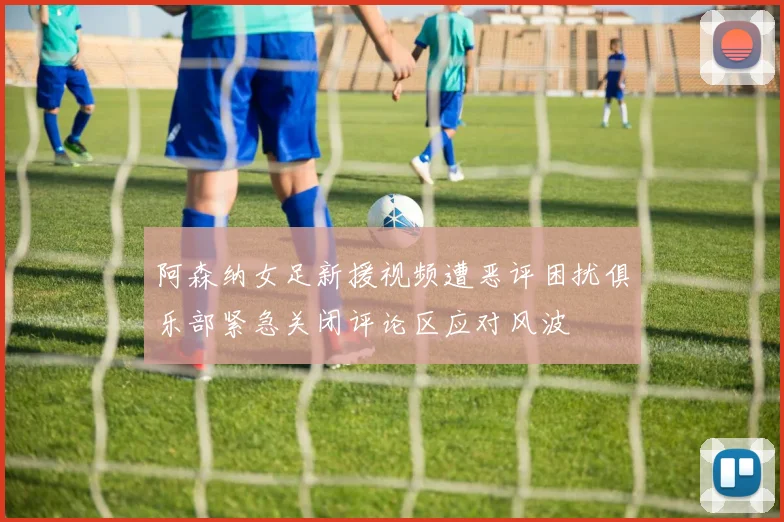 阿森纳女足新援视频遭恶评困扰俱乐部紧急关闭评论区应对风波
