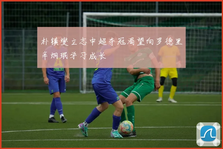 朴镇燮立志中超夺冠渴望向罗德里辛炯珉学习成长