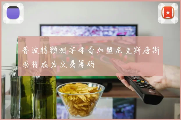 香波特预测字母哥加盟尼克斯唐斯或将成为交易筹码