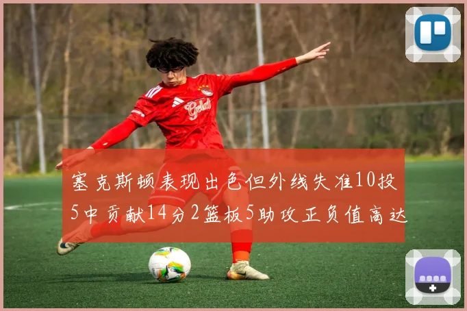 塞克斯顿表现出色但外线失准10投5中贡献14分2篮板5助攻正负值高达13