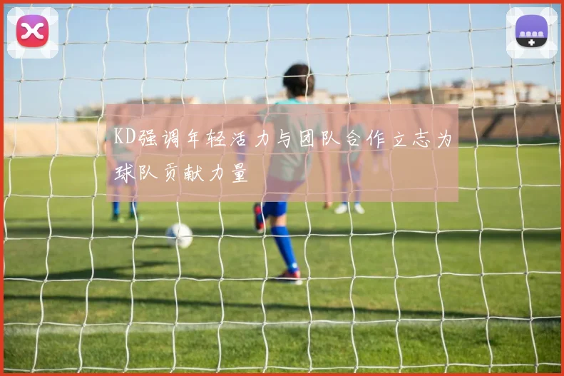 KD强调年轻活力与团队合作立志为球队贡献力量