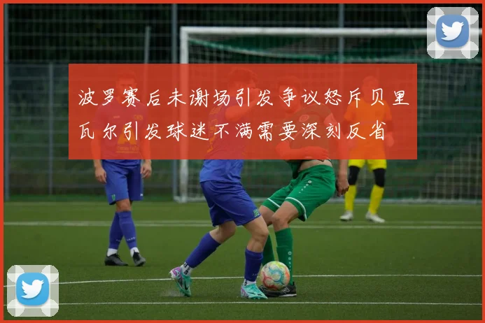 波罗赛后未谢场引发争议怒斥贝里瓦尔引发球迷不满需要深刻反省