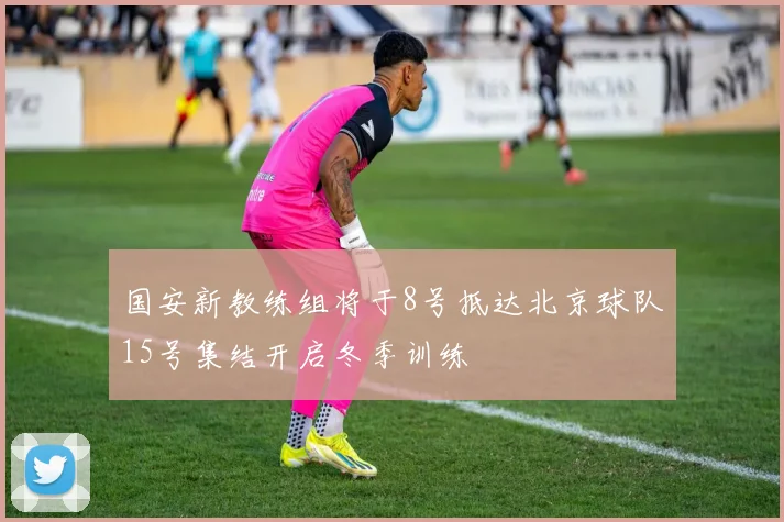 国安新教练组将于8号抵达北京球队15号集结开启冬季训练