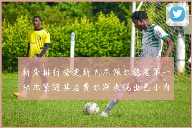 新秀排行榜更新克尼佩尔稳居第一状元紧随其后费尔斯表现出色小内姆哈德成功上榜