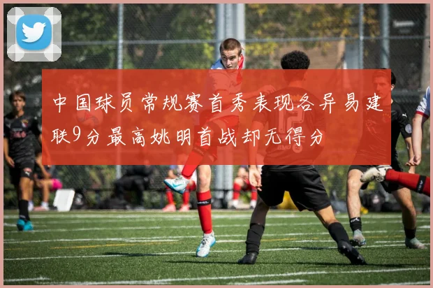 中国球员常规赛首秀表现各异易建联9分最高姚明首战却无得分