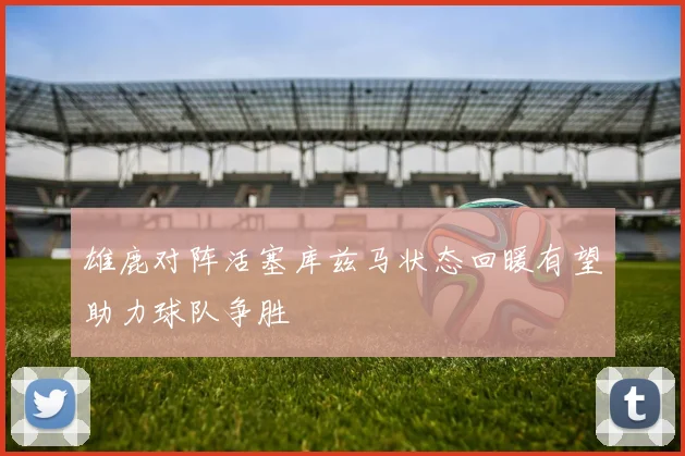雄鹿对阵活塞库兹马状态回暖有望助力球队争胜