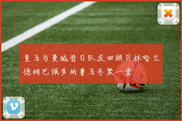 皇马与曼城昔日队友回顾贝林哈兰德姆巴佩多纳鲁马齐聚一堂