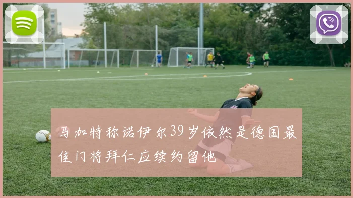 马加特称诺伊尔39岁依然是德国最佳门将拜仁应续约留他