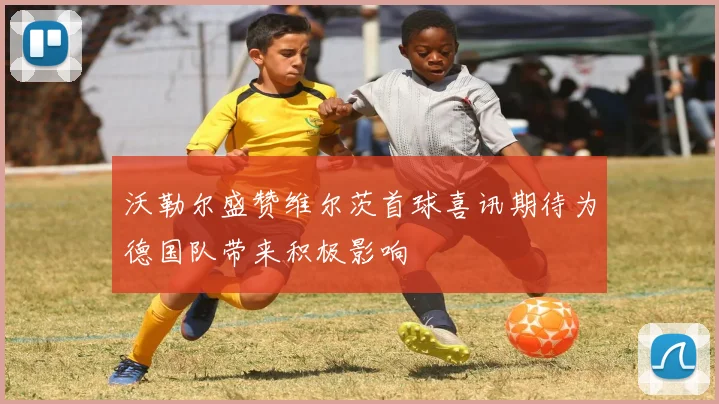 沃勒尔盛赞维尔茨首球喜讯期待为德国队带来积极影响