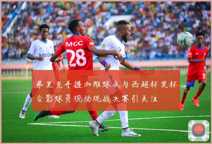 弗里克手握加维球衣与西超杯奖杯合影球员现场观战决赛引关注