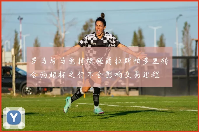 罗马与马竞持续磋商拉斯帕多里转会西超杯之行不会影响交易进程