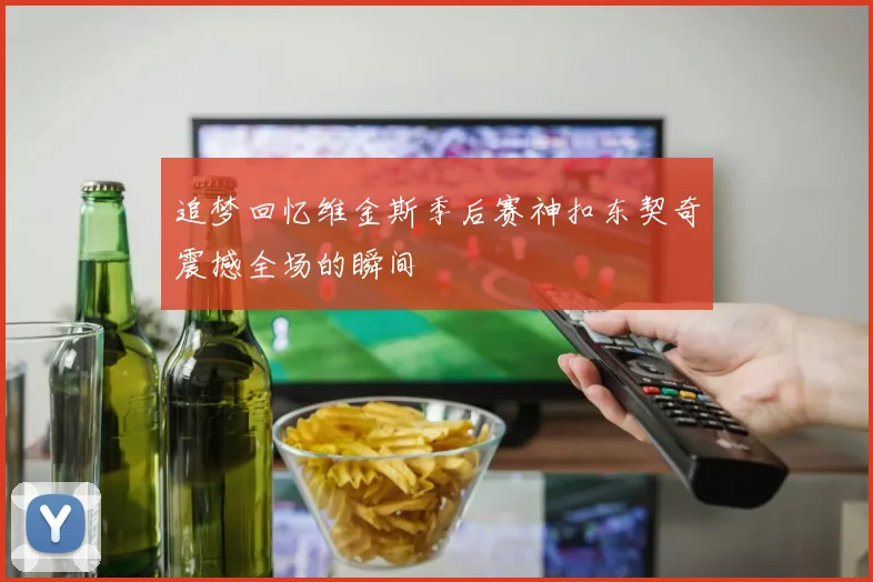 追梦回忆维金斯季后赛神扣东契奇震撼全场的瞬间