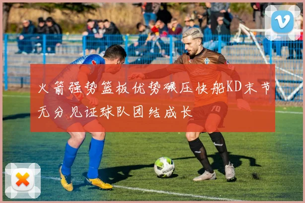 火箭强势篮板优势碾压快船KD末节无分见证球队团结成长