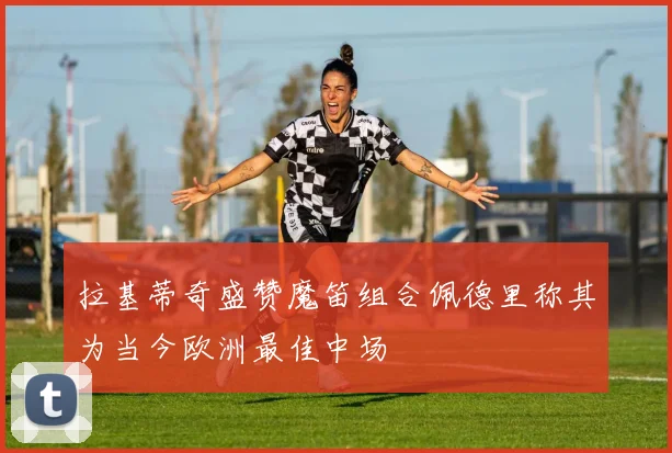 拉基蒂奇盛赞魔笛组合佩德里称其为当今欧洲最佳中场