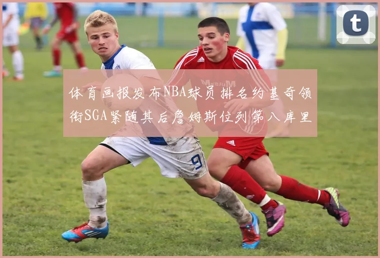 体育画报发布NBA球员排名约基奇领衔SGA紧随其后詹姆斯位列第八库里与杜兰特未入榜