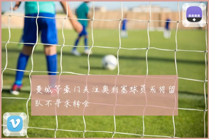 曼城等豪门关注奥利塞球员或将留队不寻求转会