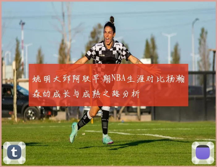 姚明大郅阿联早期NBA生涯对比杨瀚森的成长与成熟之路分析