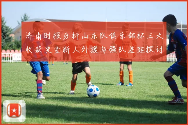 济南时报分析山东队俱乐部杯三大收获奖金新人外援与强队差距探讨