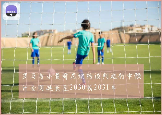 罗马与小曼奇尼续约谈判进行中预计合同延长至2030或2031年