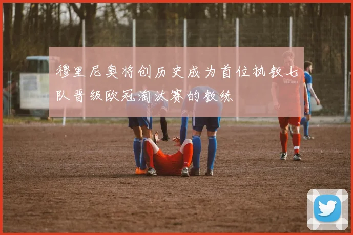 穆里尼奥将创历史成为首位执教七队晋级欧冠淘汰赛的教练