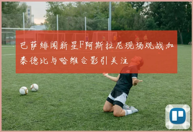巴萨绯闻新星F阿斯拉尼现场观战加泰德比与哈维合影引关注