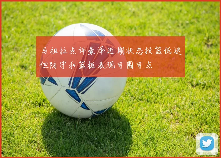 马祖拉点评豪泽近期状态投篮低迷但防守和篮板表现可圈可点