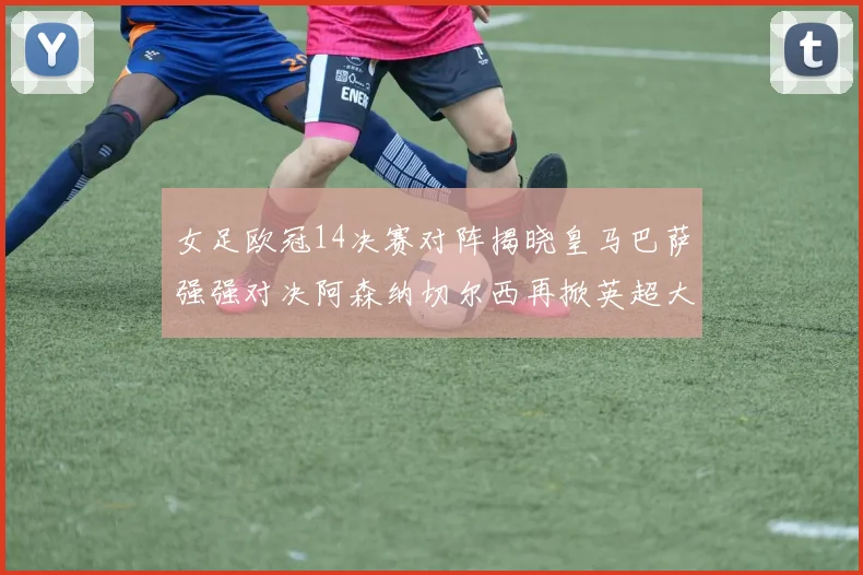 女足欧冠14决赛对阵揭晓皇马巴萨强强对决阿森纳切尔西再掀英超大战