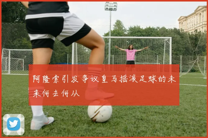 阿隆索引发争议皇马摇滚足球的未来何去何从
