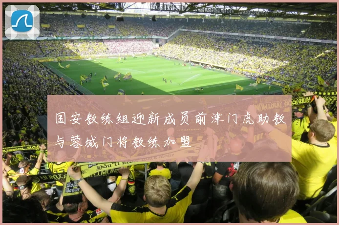 国安教练组迎新成员前津门虎助教与蓉城门将教练加盟