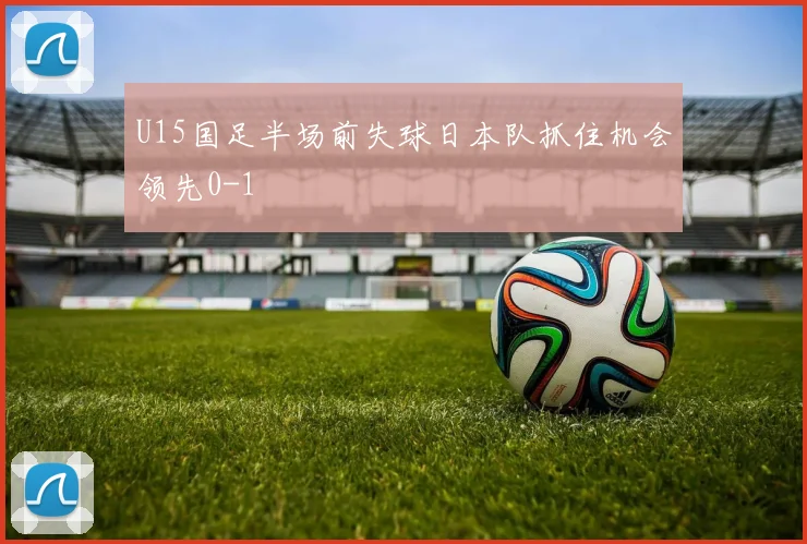 U15国足半场前失球日本队抓住机会领先0-1