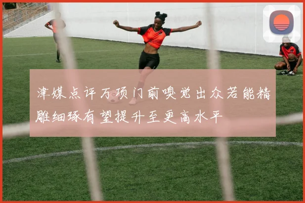 津媒点评万项门前嗅觉出众若能精雕细琢有望提升至更高水平