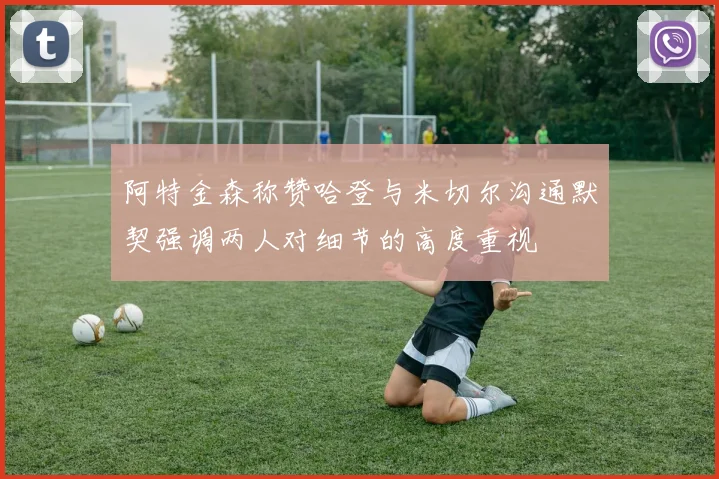 阿特金森称赞哈登与米切尔沟通默契强调两人对细节的高度重视